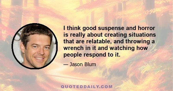 I think good suspense and horror is really about creating situations that are relatable, and throwing a wrench in it and watching how people respond to it.