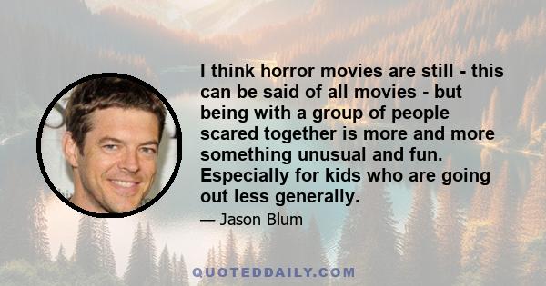 I think horror movies are still - this can be said of all movies - but being with a group of people scared together is more and more something unusual and fun. Especially for kids who are going out less generally.