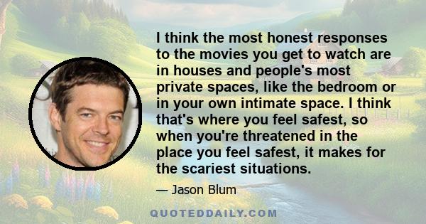 I think the most honest responses to the movies you get to watch are in houses and people's most private spaces, like the bedroom or in your own intimate space. I think that's where you feel safest, so when you're