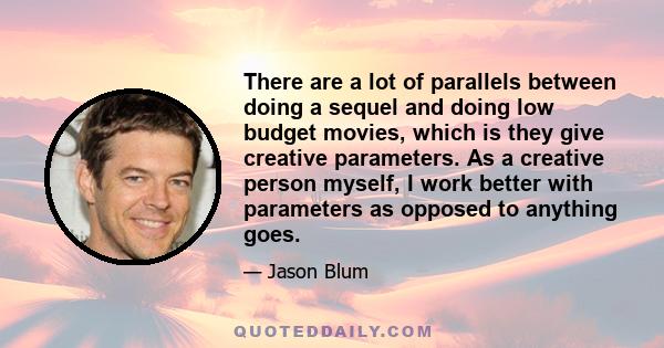 There are a lot of parallels between doing a sequel and doing low budget movies, which is they give creative parameters. As a creative person myself, I work better with parameters as opposed to anything goes.