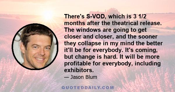 There's S-VOD, which is 3 1/2 months after the theatrical release. The windows are going to get closer and closer, and the sooner they collapse in my mind the better it'll be for everybody. It's coming, but change is