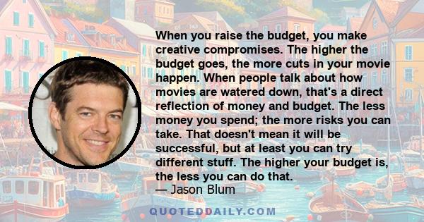 When you raise the budget, you make creative compromises. The higher the budget goes, the more cuts in your movie happen. When people talk about how movies are watered down, that's a direct reflection of money and