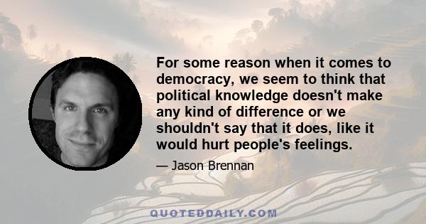 For some reason when it comes to democracy, we seem to think that political knowledge doesn't make any kind of difference or we shouldn't say that it does, like it would hurt people's feelings.