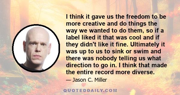 I think it gave us the freedom to be more creative and do things the way we wanted to do them, so if a label liked it that was cool and if they didn't like it fine. Ultimately it was up to us to sink or swim and there