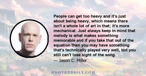 People can get too heavy and it's just about being heavy, which means there isn't a whole lot of art in that; it's more mechanical. Just always keep in mind that melody is what makes something memorable and if you take