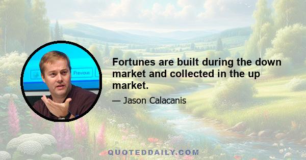 Fortunes are built during the down market and collected in the up market.