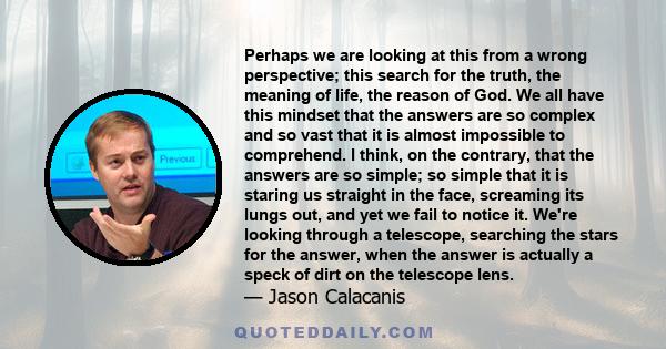 Perhaps we are looking at this from a wrong perspective; this search for the truth, the meaning of life, the reason of God. We all have this mindset that the answers are so complex and so vast that it is almost