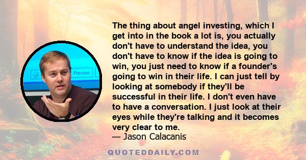 The thing about angel investing, which I get into in the book a lot is, you actually don't have to understand the idea, you don't have to know if the idea is going to win, you just need to know if a founder's going to