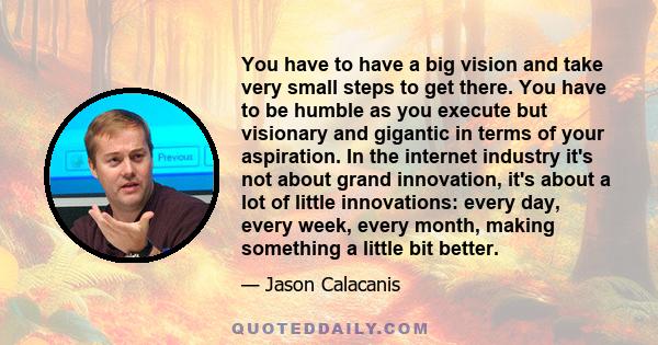 You have to have a big vision and take very small steps to get there. You have to be humble as you execute but visionary and gigantic in terms of your aspiration. In the internet industry it's not about grand