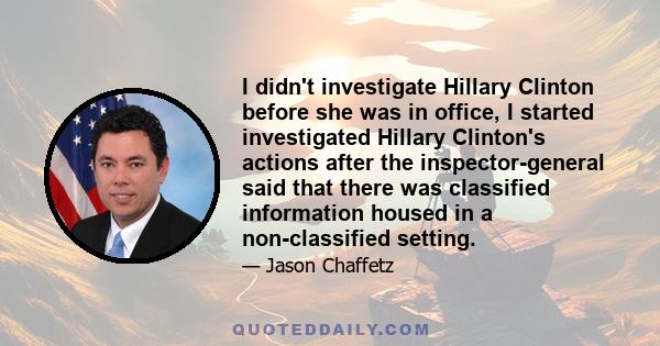 I didn't investigate Hillary Clinton before she was in office, I started investigated Hillary Clinton's actions after the inspector-general said that there was classified information housed in a non-classified setting.