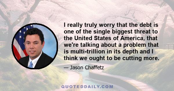 I really truly worry that the debt is one of the single biggest threat to the United States of America, that we're talking about a problem that is multi-trillion in its depth and I think we ought to be cutting more.