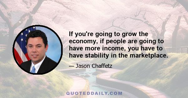 If you're going to grow the economy, if people are going to have more income, you have to have stability in the marketplace.