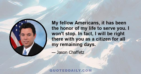 My fellow Americans, it has been the honor of my life to serve you. I won't stop. In fact, I will be right there with you as a citizen for all my remaining days.