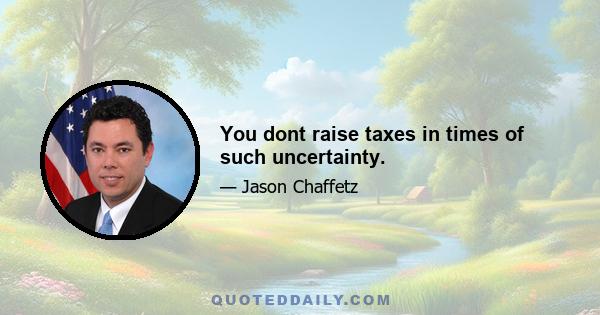 You dont raise taxes in times of such uncertainty.