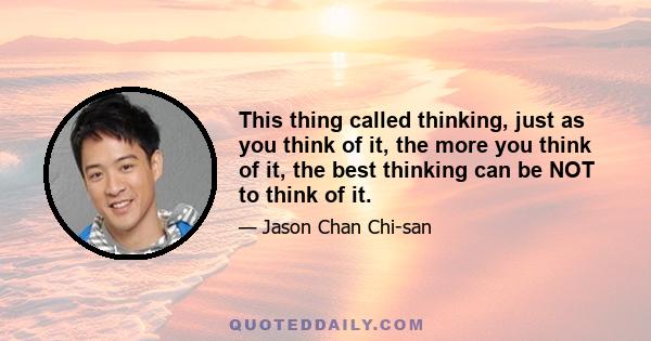 This thing called thinking, just as you think of it, the more you think of it, the best thinking can be NOT to think of it.