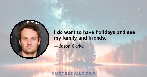 I do want to have holidays and see my family and friends.