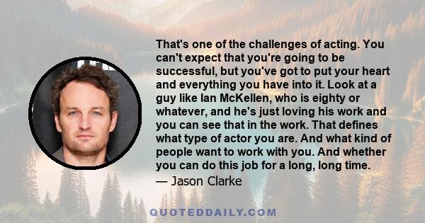 That's one of the challenges of acting. You can't expect that you're going to be successful, but you've got to put your heart and everything you have into it. Look at a guy like Ian McKellen, who is eighty or whatever,