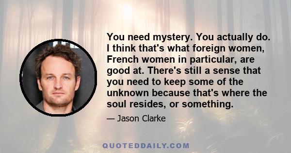 You need mystery. You actually do. I think that's what foreign women, French women in particular, are good at. There's still a sense that you need to keep some of the unknown because that's where the soul resides, or