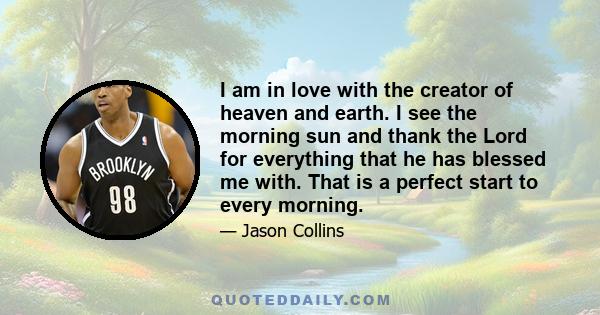 I am in love with the creator of heaven and earth. I see the morning sun and thank the Lord for everything that he has blessed me with. That is a perfect start to every morning.