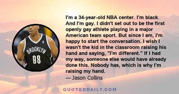 I'm a 34-year-old NBA center. I'm black. And I'm gay. I didn't set out to be the first openly gay athlete playing in a major American team sport. But since I am, I'm happy to start the conversation. I wish I wasn't the