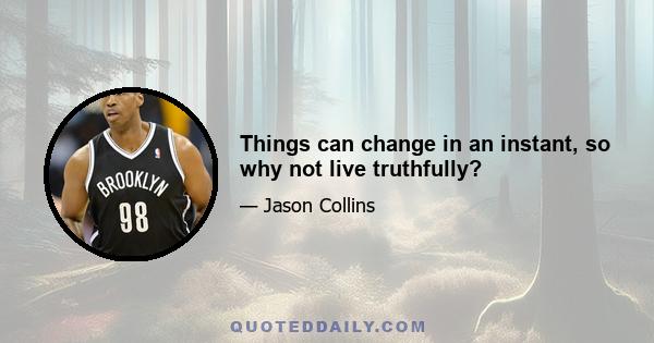 Things can change in an instant, so why not live truthfully?