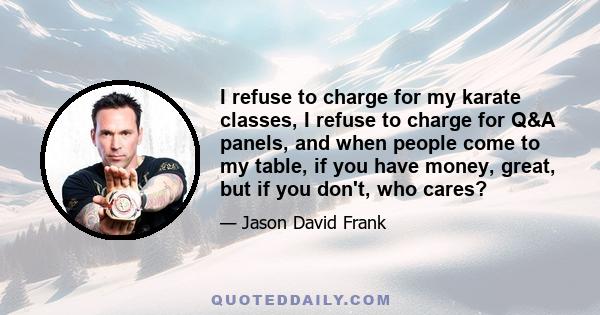 I refuse to charge for my karate classes, I refuse to charge for Q&A panels, and when people come to my table, if you have money, great, but if you don't, who cares?