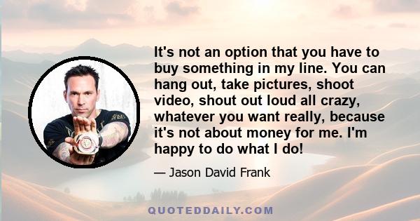 It's not an option that you have to buy something in my line. You can hang out, take pictures, shoot video, shout out loud all crazy, whatever you want really, because it's not about money for me. I'm happy to do what I 