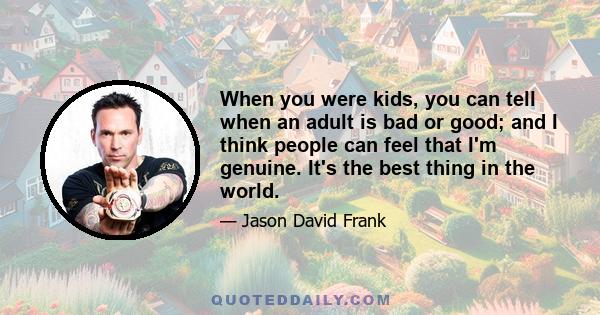 When you were kids, you can tell when an adult is bad or good; and I think people can feel that I'm genuine. It's the best thing in the world.