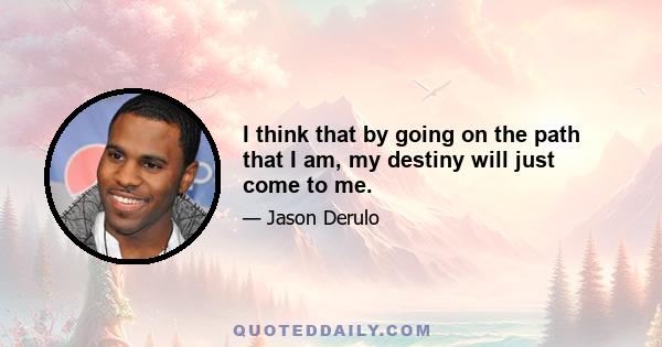 I think that by going on the path that I am, my destiny will just come to me.