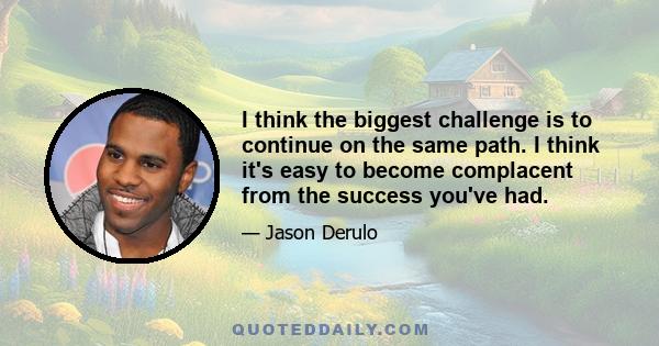 I think the biggest challenge is to continue on the same path. I think it's easy to become complacent from the success you've had.