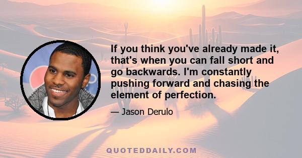 If you think you've already made it, that's when you can fall short and go backwards. I'm constantly pushing forward and chasing the element of perfection.