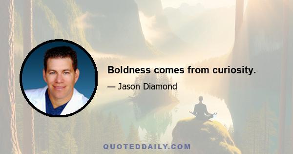 Boldness comes from curiosity.