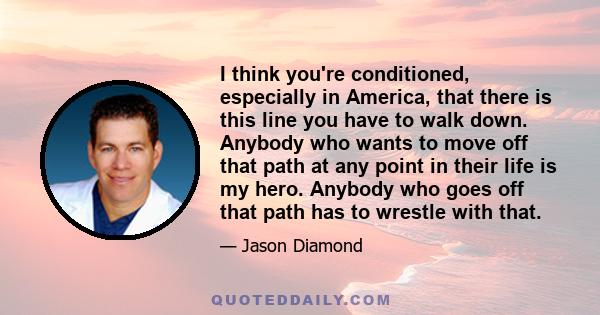 I think you're conditioned, especially in America, that there is this line you have to walk down. Anybody who wants to move off that path at any point in their life is my hero. Anybody who goes off that path has to