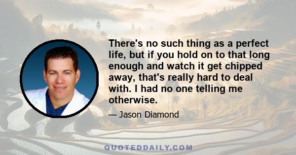 There's no such thing as a perfect life, but if you hold on to that long enough and watch it get chipped away, that's really hard to deal with. I had no one telling me otherwise.