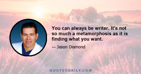 You can always be writer. It's not so much a metamorphosis as it is finding what you want.