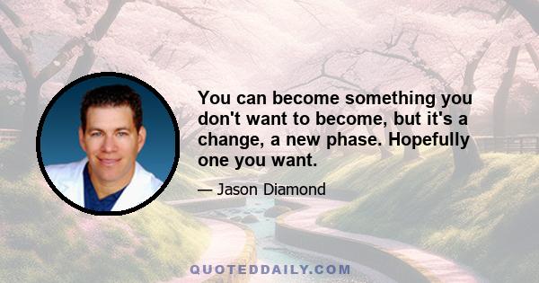 You can become something you don't want to become, but it's a change, a new phase. Hopefully one you want.