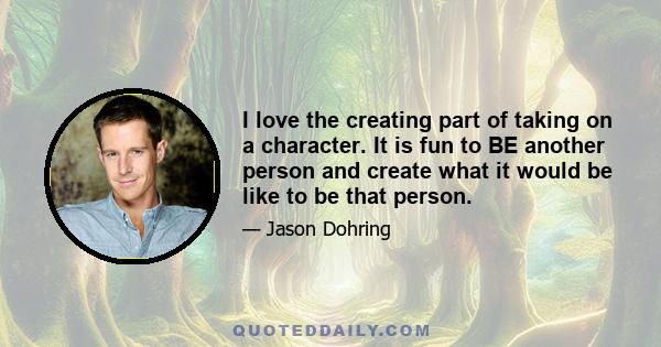 I love the creating part of taking on a character. It is fun to BE another person and create what it would be like to be that person.