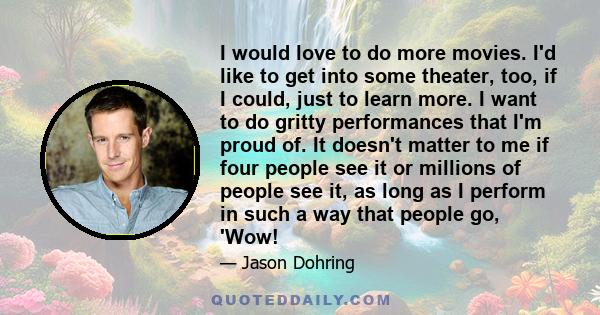 I would love to do more movies. I'd like to get into some theater, too, if I could, just to learn more. I want to do gritty performances that I'm proud of. It doesn't matter to me if four people see it or millions of