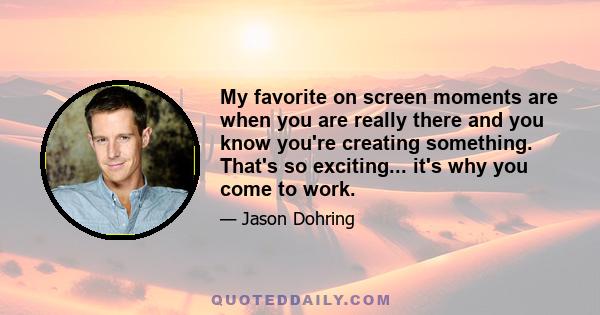 My favorite on screen moments are when you are really there and you know you're creating something. That's so exciting... it's why you come to work.