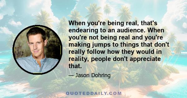 When you're being real, that's endearing to an audience. When you're not being real and you're making jumps to things that don't really follow how they would in reality, people don't appreciate that.