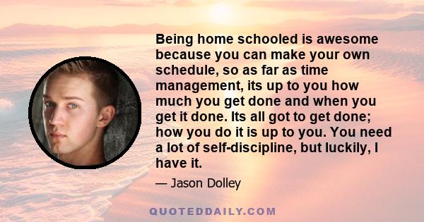 Being home schooled is awesome because you can make your own schedule, so as far as time management, its up to you how much you get done and when you get it done. Its all got to get done; how you do it is up to you. You 