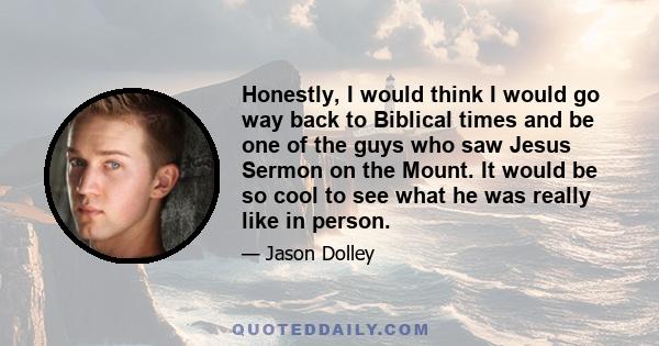 Honestly, I would think I would go way back to Biblical times and be one of the guys who saw Jesus Sermon on the Mount. It would be so cool to see what he was really like in person.