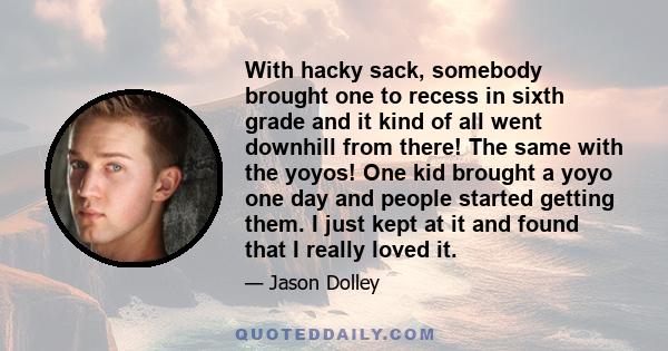 With hacky sack, somebody brought one to recess in sixth grade and it kind of all went downhill from there! The same with the yoyos! One kid brought a yoyo one day and people started getting them. I just kept at it and