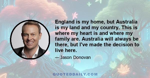 England is my home, but Australia is my land and my country. This is where my heart is and where my family are. Australia will always be there, but I've made the decision to live here.