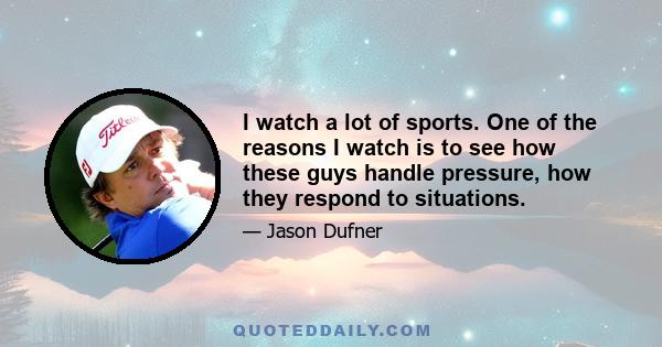 I watch a lot of sports. One of the reasons I watch is to see how these guys handle pressure, how they respond to situations.