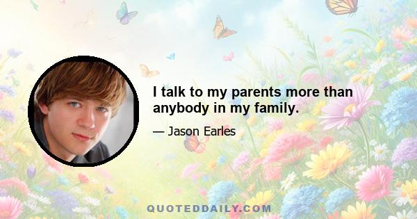 I talk to my parents more than anybody in my family.