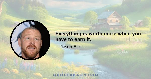 Everything is worth more when you have to earn it.