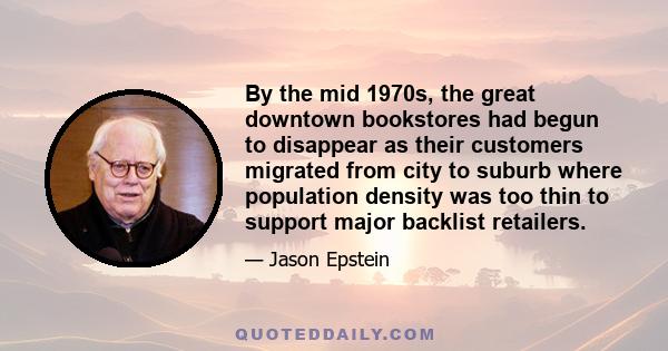 By the mid 1970s, the great downtown bookstores had begun to disappear as their customers migrated from city to suburb where population density was too thin to support major backlist retailers.