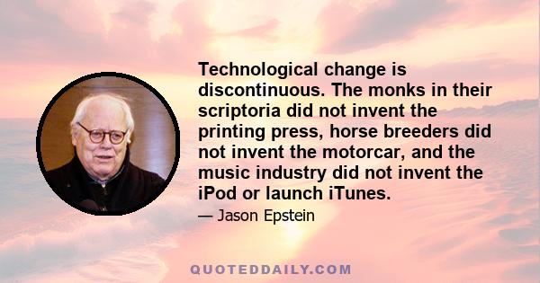 Technological change is discontinuous. The monks in their scriptoria did not invent the printing press, horse breeders did not invent the motorcar, and the music industry did not invent the iPod or launch iTunes.