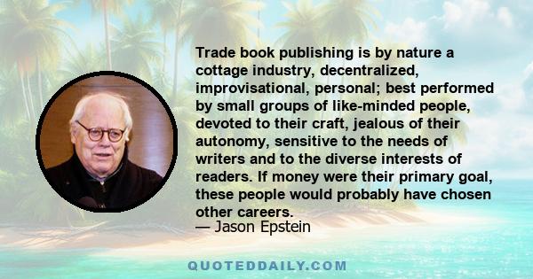 Trade book publishing is by nature a cottage industry, decentralized, improvisational, personal; best performed by small groups of like-minded people, devoted to their craft, jealous of their autonomy, sensitive to the